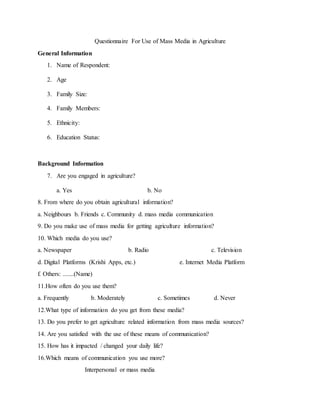 Questionnaire For Use of Mass Media in Agriculture
General Information
1. Name of Respondent:
2. Age
3. Family Size:
4. Family Members:
5. Ethnicity:
6. Education Status:
Background Information
7. Are you engaged in agriculture?
a. Yes b. No
8. From where do you obtain agricultural information?
a. Neighbours b. Friends c. Community d. mass media communication
9. Do you make use of mass media for getting agriculture information?
10. Which media do you use?
a. Newspaper b. Radio c. Television
d. Digital Platforms (Krishi Apps, etc.) e. Internet Media Platform
f. Others: .......(Name)
11.How often do you use them?
a. Frequently b. Moderately c. Sometimes d. Never
12.What type of information do you get from these media?
13. Do you prefer to get agriculture related information from mass media sources?
14. Are you satisfied with the use of these means of communication?
15. How has it impacted / changed your daily life?
16.Which means of communication you use more?
Interpersonal or mass media
 