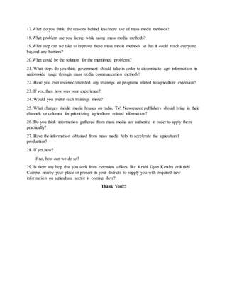 17.What do you think the reasons behind less/more use of mass media methods?
18.What problem are you facing while using mass media methods?
19.What step can we take to improve these mass media methods so that it could reach everyone
beyond any barriers?
20.What could be the solution for the mentioned problems?
21. What steps do you think government should take in order to disseminate agri-information in
nationwide range through mass media communication methods?
22. Have you ever received/attended any trainings or programs related to agriculture extension?
23. If yes, then how was your experience?
24. Would you prefer such trainings more?
25. What changes should media houses on radio, TV, Newspaper publishers should bring in their
channels or columns for prioritizing agriculture related information?
26. Do you think information gathered from mass media are authentic in order to apply them
practically?
27. Have the information obtained from mass media help to accelerate the agricultural
production?
28. If yes,how?
If no, how can we do so?
29. Is there any help that you seek from extension offices like Krishi Gyan Kendra or Krishi
Campus nearby your place or present in your districts to supply you with required new
information on agriculture sector in coming days?
Thank You!!!
 