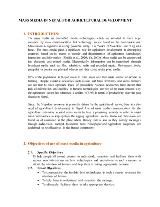 MASS MEDIA IN NEPAL FOR AGRICULTURAL DEVELOPMENT
1. INTRODUCTION:
The mass media are diversified media technologies which are intended to reach large
audience by mass communication but technology varies based on the communication.
Mass media is regarded as a very powerful entity. It is ‘Voice of Voiceless’ and ‘Leg of a
lame’. The mass media plays a significant role for agriculture development in developing
countries based on its extent to transfer and dissemination of agriculture knowledge,
innovation and information (Shaikh et al., 2020; Ya, 2003). Mass media can be categorized
into electronic and printed media. Electronically information can be transmitted through
broadcast media such as, film, television, radio and recorded music. Newspaper, book,
pamphlet or comics are physical objects and they come under print media.
80% of the population in Nepal reside in rural areas and their main source of income is
farming. Despite available resources such as land and basic fertilizers and seeds, farmers
are not able to reach optimum levels of production. Various researches have shown that
lack of information and inability to harness technologies are two of the main reasons why
the agriculture sector has witnessed a decline of 1.9% in terms of productivity over the past
decade in Nepal.
Since, the Nepalese economy is primarily driven by the agricultural sector, there is a dire
need of agricultural development in Nepal. Use of mass media communication for the
agriculture extension in rural areas seems to have a promising remedy in order to assist
rural communities to leap up from the lagging agricultural sector. Radio and Television are
found as of assistance in the place where literacy rate is low as they convey messages
through audio-visual method. In another hand, Newspaper and Agriculture magazines are
acclaimed to be efficacious in the literate community.
2. Objectives of use of mass media in agriculture
2.1. Specific Objectives
To help people all around country to understand, remember and facilitate them with
various new information on farm technologies and innovations in such a manner to
attract the attention of farmers and help them in taking appropriate decision.
2.2. Broad Objectives
 To communicate the feasible farm technologies in such a manner to attract the
attention of farmers.
 To help them to understand and remember the message.
 To ultimately facilitate them to take appropriate decision.
 