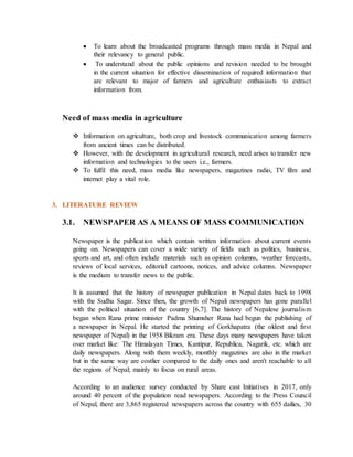  To learn about the broadcasted programs through mass media in Nepal and
their relevancy to general public.
 To understand about the public opinions and revision needed to be brought
in the current situation for effective dissemination of required information that
are relevant to major of farmers and agriculture enthusiasts to extract
information from.
Need of mass media in agriculture
 Information on agriculture, both crop and livestock communication among farmers
from ancient times can be distributed.
 However, with the development in agricultural research, need arises to transfer new
information and technologies to the users i.e., farmers.
 To fulfil this need, mass media like newspapers, magazines radio, TV film and
internet play a vital role.
3. LITERATURE REVIEW
3.1. NEWSPAPER AS A MEANS OF MASS COMMUNICATION
Newspaper is the publication which contain written information about current events
going on. Newspapers can cover a wide variety of fields such as politics, business,
sports and art, and often include materials such as opinion columns, weather forecasts,
reviews of local services, editorial cartoons, notices, and advice columns. Newspaper
is the medium to transfer news to the public.
It is assumed that the history of newspaper publication in Nepal dates back to 1998
with the Sudha Sagar. Since then, the growth of Nepali newspapers has gone parallel
with the political situation of the country [6,7]. The history of Nepalese journalism
began when Rana prime minister Padma Shumsher Rana had begun the publishing of
a newspaper in Nepal. He started the printing of Gorkhapatra (the oldest and first
newspaper of Nepal) in the 1958 Bikram era. These days many newspapers have taken
over market like: The Himalayan Times, Kantipur, Republica, Nagarik, etc. which are
daily newspapers. Along with them weekly, monthly magazines are also in the market
but in the same way are costlier compared to the daily ones and aren't reachable to all
the regions of Nepal; mainly to focus on rural areas.
According to an audience survey conducted by Share cast Initiatives in 2017, only
around 40 percent of the population read newspapers. According to the Press Council
of Nepal, there are 3,865 registered newspapers across the country with 655 dailies, 30
 