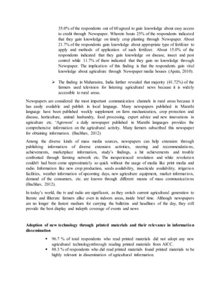 35.0% of the respondents out of 60 agreed to gain knowledge about easy access
to credit through Newspaper. Wherein bouts 25% of the respondents indicated
that they gain knowledge on timely crop planting through Newspaper. About
21.7% of the respondents gain knowledge about appropriate type of fertilizer to
apply and methods of application of such fertilizer. About 15.0% of the
respondents indicated that they gain knowledge on disease, insect and pest
control while 11.7% of them indicated that they gain no knowledge through
Newspaper. The implication of this finding is that the respondents gain vital
knowledge about agriculture through Newspaper media houses (Apata, 2010).
 The finding in Maharastra, India further revealed that majority (41.72%) of the
farmers used television for listening agricultural news because it is widely
accessible to rural areas.
Newspapers are considered the most important communication channels in rural areas because it
has easily available and publish in local language. Many newspapers published in Marathi
language have been published weekly supplement on farm mechanization, crop protection and
disease, horticulture, animal husbandry, food processing, expert advice and new innovations in
agriculture etc. ‘Agrowon’ a daily newspaper published in Marathi languages provides the
comprehensive information on the agricultural activity. Many farmers subscribed this newspaper
for obtaining information. (Bachhav, 2012)
Among the diverse kinds of mass media sources, newspapers can help extension through
publishing information of diverse extension activities, steering and recommendations,
achievements, marketplace information, study’s findings, a hit achievements and trouble
confronted through farming network etc. The inexperienced revolution and white revolution
couldn't had been come approximately so quick without the usage of media like print media and
radio. Information like new crop production, seeds availability, insecticide availability, irrigation
facilities, weather information of upcoming days, new agriculture equipment, market information,
demand of the consumers, etc. are known through different means of mass communications
(Bachhav, 2012).
In today’s world, the tv and radio are significant, as they switch current agricultural generation to
literate and illiterate farmers alike even in indoors areas, inside brief time. Although newspapers
are no longer the fastest medium for carrying the bulletins and headlines of the day, they still
provide the best display and indepth coverage of events and news
Adoption of new technology through printed materials and their relevance in information
dissemination
 96.7 % of total respondents who read printed materials did not adopt any new
agricultural technologynthrough reading printed materials from AICC.
 88.3 % of respondents who did read printed materials found printed materials to be
highly relevant in dissemination of agricultural information.
 