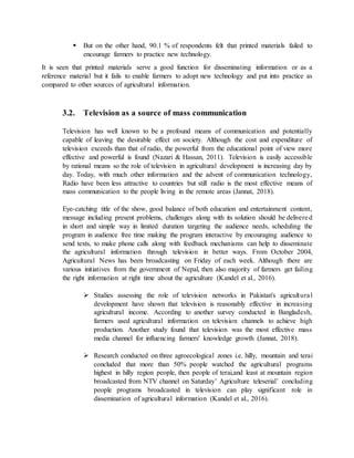  But on the other hand, 90.1 % of respondents felt that printed materials failed to
encourage farmers to practice new technology.
It is seen that printed materials serve a good function for disseminating information or as a
reference material but it fails to enable farmers to adopt new technology and put into practice as
compared to other sources of agricultural information.
3.2. Television as a source of mass communication
Television has well known to be a profound means of communication and potentially
capable of leaving the desirable effect on society. Although the cost and expenditure of
television exceeds than that of radio, the powerful from the educational point of view more
effective and powerful is found (Nazari & Hassan, 2011). Television is easily accessible
by rational means so the role of television in agricultural development is increasing day by
day. Today, with much other information and the advent of communication technology,
Radio have been less attractive to countries but still radio is the most effective means of
mass communication to the people living in the remote areas (Jannat, 2018).
Eye-catching title of the show, good balance of both education and entertainment content,
message including present problems, challenges along with its solution should be delivered
in short and simple way in limited duration targeting the audience needs, scheduling the
program in audience free time making the program interactive by encouraging audience to
send texts, to make phone calls along with feedback mechanisms can help to disseminate
the agricultural information through television in better ways. From October 2004,
Agricultural News has been broadcasting on Friday of each week. Although there are
various initiatives from the government of Nepal, then also majority of farmers get failing
the right information at right time about the agriculture (Kandel et al., 2016).
 Studies assessing the role of television networks in Pakistan's agricultural
development have shown that television is reasonably effective in increasing
agricultural income. According to another survey conducted in Bangladesh,
farmers used agricultural information on television channels to achieve high
production. Another study found that television was the most effective mass
media channel for influencing farmers' knowledge growth (Jannat, 2018).
 Research conducted on three agroecological zones i.e. hilly, mountain and terai
concluded that more than 50% people watched the agricultural programs
highest in hilly region people, then people of terai,and least at mountain region
broadcasted from NTV channel on Saturday’ Agriculture teleserial’ concluding
people programs broadcasted in television can play significant role in
dissemination of agricultural information (Kandel et al., 2016).
 