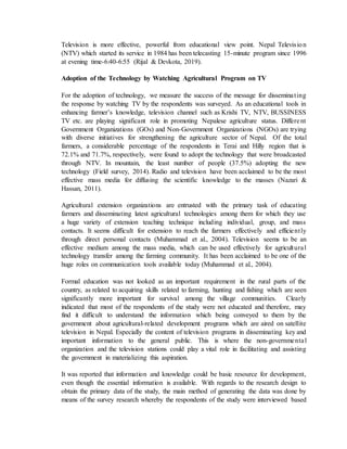 Television is more effective, powerful from educational view point. Nepal Television
(NTV) which started its service in 1984 has been telecasting 15-minute program since 1996
at evening time-6:40-6:55 (Rijal & Devkota, 2019).
Adoption of the Technology by Watching Agricultural Program on TV
For the adoption of technology, we measure the success of the message for disseminating
the response by watching TV by the respondents was surveyed. As an educational tools in
enhancing farmer’s knowledge, television channel such as Krishi TV, NTV, BUSSINESS
TV etc. are playing significant role in promoting Nepalese agriculture status. Different
Government Organizations (GOs) and Non-Government Organizations (NGOs) are trying
with diverse initiatives for strengthening the agriculture sector of Nepal. Of the total
farmers, a considerable percentage of the respondents in Terai and Hilly region that is
72.1% and 71.7%, respectively, were found to adopt the technology that were broadcasted
through NTV. In mountain, the least number of people (37.5%) adopting the new
technology (Field survey, 2014). Radio and television have been acclaimed to be the most
effective mass media for diffusing the scientific knowledge to the masses (Nazari &
Hassan, 2011).
Agricultural extension organizations are entrusted with the primary task of educating
farmers and disseminating latest agricultural technologies among them for which they use
a huge variety of extension teaching technique including individual, group, and mass
contacts. It seems difficult for extension to reach the farmers effectively and efficiently
through direct personal contacts (Muhammad et al., 2004). Television seems to be an
effective medium among the mass media, which can be used effectively for agricultural
technology transfer among the farming community. It has been acclaimed to be one of the
huge roles on communication tools available today (Muhammad et al., 2004).
Formal education was not looked as an important requirement in the rural parts of the
country, as related to acquiring skills related to farming, hunting and fishing which are seen
significantly more important for survival among the village communities. Clearly
indicated that most of the respondents of the study were not educated and therefore, may
find it difficult to understand the information which being conveyed to them by the
government about agricultural-related development programs which are aired on satellite
television in Nepal. Especially the content of television programs in disseminating key and
important information to the general public. This is where the non-governmental
organization and the television stations could play a vital role in facilitating and assisting
the government in materializing this aspiration.
It was reported that information and knowledge could be basic resource for development,
even though the essential information is available. With regards to the research design to
obtain the primary data of the study, the main method of generating the data was done by
means of the survey research whereby the respondents of the study were interviewed based
 