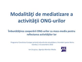 Modalităţi de mediatizare a
activităţii ONG-urilor
Îmbunătăţirea cooperării ONG-urilor cu mass-media pentru
reflectarea activităţilor lor
Programul Consiliului Europei privind măsurile de consolidare a încrederii peste Nistru
Istanbul, 5-6 octombrie 2010
Ion Uruşciuc, Agenţia Monitor Media
 