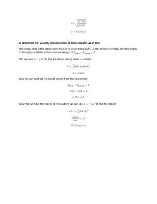 𝑣 = √
2(7.92)
(0.41)
𝑣 = 6.22 𝑚/𝑠
C] Determine the velocity when it is 0.09 m from equilibrium in m/s.
-the energy kept in the spring when the spring is extended gives us the amount of energy less the energy
of the spring at 0.09m is than the total energy or 𝐸𝑡𝑜𝑡𝑎𝑙 − 𝐸𝑠𝑡𝑜𝑟𝑒𝑑 = 𝐸
-We can use 𝐸 =
1
2
𝑘𝑥 2 to find the stored energy when x = 0.09m
𝐸 =
1
2
(299.3)(0.09)2
𝐸 = 1.21 𝐽
-Now we can subtract the stored energy from the total energy
𝐸𝑡𝑜𝑡𝑎𝑙 − 𝐸𝑠𝑡𝑜𝑟𝑒𝑑 = 𝐸
7.92 − 1.21 = 𝐸
6.71 𝐽 = 𝐸
-Now that we have the energy of the system, we can use 𝐸 =
1
2
𝑚𝑣 2 to find the velocity
6.71 =
1
2
(0.41)𝑣2
(2)(6.71)
0.41
= 𝑣2
5.72 𝑚/𝑠 = 𝑣
 