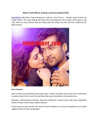 Mass-Tamil Movie reviews and story details 2015
Masss(Mass) (aka) Massu Engira Masilamani could be a Tamil Horror - Comedy movie direction by
Venkat Prabhu. The movie leading with Hindu deity and Nayantara, Amy Jackson and Premgi in lead
roles. Music by Yuvan Shankar Raja and writing done by Praveen, this film could be a fiftieth pic for
Editor Praveen.
Story of movie:
Surya as Masss alias Maasilamani and Hindu deity. As Mass, he speaks native Tamil and as Hindu deity
he speaks Ceylon Tamil. In each the role Hindu deity scores, he delivers a neat performance.
Nayantara and Praneetha as heroines. Nayan has terribly less romantic scenes with Suriya. Vidyulekha
Raman as Nayan’s friend plays a bubbly character.
Premji Amaran as was common hero Suriya's friend. Prathiban as a cool cop, through the pic he travels
together with his humourous dialogues.
 