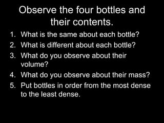 Observe the four bottles and their contents. What is the same about each bottle? What is different about each bottle? What do you observe about their volume? What do you observe about their mass? Put bottles in order from the most dense to the least dense. 