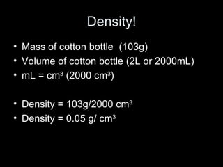 Density! Mass of cotton bottle  (103g) Volume of cotton bottle (2L or 2000mL) mL = cm 3  (2000 cm 3 ) Density = 103g/2000 cm 3 Density = 0.05 g/ cm 3   