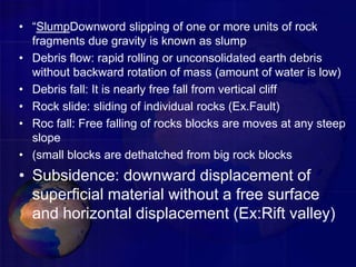 • “SlumpDownword slipping of one or more units of rock
fragments due gravity is known as slump
• Debris flow: rapid rolling or unconsolidated earth debris
without backward rotation of mass (amount of water is low)
• Debris fall: It is nearly free fall from vertical cliff
• Rock slide: sliding of individual rocks (Ex.Fault)
• Roc fall: Free falling of rocks blocks are moves at any steep
slope
• (small blocks are dethatched from big rock blocks
• Subsidence: downward displacement of
superficial material without a free surface
and horizontal displacement (Ex:Rift valley)
 