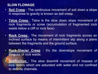 • Soil Creep : The continuous movement of soil down a slope
in response to gravity is known as soil creep.
• Talus Creep : Talus is the slow down slope movement of
rock fragments or scree (accumulation of fragmented rock
waste below a cliff or rock face)
• Rock Creep : The movement of rock fragments across an
inclined surface by means of intermittent slip along a plane
between the fragments and the ground surface.
• Rock-Glacier Creep : It’s the downslope movement of
tongues of rock waste.
• Solifluction : The slow downhill movement of masses of
rock debris which are saturated with water and not confined
to definite channels.
SLOW FLOWAGE
 