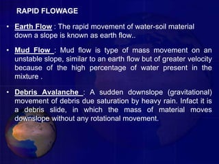 • Earth Flow : The rapid movement of water-soil material
down a slope is known as earth flow..
• Mud Flow : Mud flow is type of mass movement on an
unstable slope, similar to an earth flow but of greater velocity
because of the high percentage of water present in the
mixture .
• Debris Avalanche : A sudden downslope (gravitational)
movement of debris due saturation by heavy rain. Infact it is
a debris slide, in which the mass of material moves
downslope without any rotational movement.
RAPID FLOWAGE
 