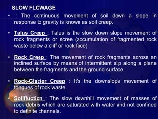 • : The continuous movement of soil down a slope in
response to gravity is known as soil creep.
• Talus Creep : Talus is the slow down slope movement of
rock fragments or scree (accumulation of fragmented rock
waste below a cliff or rock face)
• Rock Creep : The movement of rock fragments across an
inclined surface by means of intermittent slip along a plane
between the fragments and the ground surface.
• Rock-Glacier Creep : It’s the downslope movement of
tongues of rock waste.
• Solifluction : The slow downhill movement of masses of
rock debris which are saturated with water and not confined
to definite channels.
SLOW FLOWAGE
 