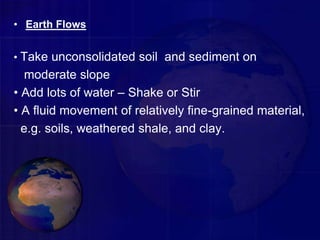 • Earth Flows
• Take unconsolidated soil and sediment on
moderate slope
• Add lots of water – Shake or Stir
• A fluid movement of relatively fine-grained material,
e.g. soils, weathered shale, and clay.
 
