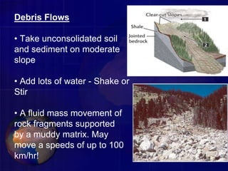Debris Flows
• Take unconsolidated soil
and sediment on moderate
slope
• Add lots of water - Shake or
Stir
• A fluid mass movement of
rock fragments supported
by a muddy matrix. May
move a speeds of up to 100
km/hr!
 