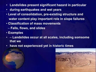 • Landslides present significant hazard in particular
• during earthquakes and wet years
• Level of consolidation, pre-existing structure and
water content play important role in slope failures
• Classification of mass movements
– Falls, flows, and slides
• Examples
• – Landslides occur at all scales, including somsome
that we
• have not experienced yet in historic times
 