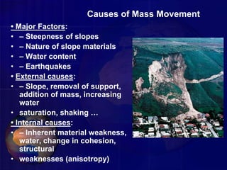 Causes of Mass Movement
• Major Factors:
• – Steepness of slopes
• – Nature of slope materials
• – Water content
• – Earthquakes
• External causes:
• – Slope, removal of support,
addition of mass, increasing
water
• saturation, shaking …
• Internal causes:
• – Inherent material weakness,
water, change in cohesion,
structural
• weaknesses (anisotropy)
 