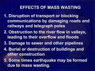 EFFECTS OF MASS WASTING
1. Disruption of transport or blocking
communications by damaging roads and
railways and telegraph poles
2. Obstruction to the river flow in valleys,
leading to their overflow and floods
3. Damage to sewer and other pipelines
4. Burial or destruction of buildings and
other construction
5. Some times earthquake may be formed
due to mass wasting.
 