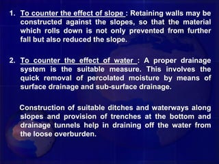 1. To counter the effect of slope : Retaining walls may be
constructed against the slopes, so that the material
which rolls down is not only prevented from further
fall but also reduced the slope.
2. To counter the effect of water : A proper drainage
system is the suitable measure. This involves the
quick removal of percolated moisture by means of
surface drainage and sub-surface drainage.
Construction of suitable ditches and waterways along
slopes and provision of trenches at the bottom and
drainage tunnels help in draining off the water from
the loose overburden.
 