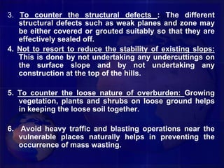 3. To counter the structural defects : The different
structural defects such as weak planes and zone may
be either covered or grouted suitably so that they are
effectively sealed off.
4. Not to resort to reduce the stability of existing slops:
This is done by not undertaking any undercuttings on
the surface slope and by not undertaking any
construction at the top of the hills.
5. To counter the loose nature of overburden: Growing
vegetation, plants and shrubs on loose ground helps
in keeping the loose soil together.
6. Avoid heavy traffic and blasting operations near the
vulnerable places naturally helps in preventing the
occurrence of mass wasting.
 