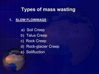 Types of mass wasting
1. SLOW FLOWWAGE :
a) Soil Creep
b) Talus Creep
c) Rock Creep
d) Rock-glacier Creep
e) Solifluction
 
