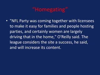 “Homegating”
• "NFL Party was coming together with licensees
to make it easy for families and people hosting
parties, and certainly women are largely
driving that in the home," O'Reilly said. The
league considers the site a success, he said,
and will increase its content.

 