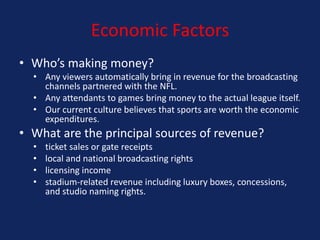 Economic Factors
• Who’s making money?
• Any viewers automatically bring in revenue for the broadcasting
channels partnered with the NFL.
• Any attendants to games bring money to the actual league itself.
• Our current culture believes that sports are worth the economic
expenditures.

• What are the principal sources of revenue?
•
•
•
•

ticket sales or gate receipts
local and national broadcasting rights
licensing income
stadium-related revenue including luxury boxes, concessions,
and studio naming rights.

 