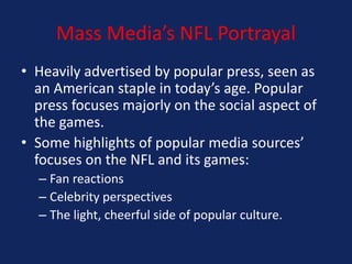 Mass Media’s NFL Portrayal
• Heavily advertised by popular press, seen as
an American staple in today’s age. Popular
press focuses majorly on the social aspect of
the games.
• Some highlights of popular media sources’
focuses on the NFL and its games:
– Fan reactions
– Celebrity perspectives
– The light, cheerful side of popular culture.

 