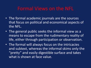 Formal Views on the NFL
• The formal academic journals are the sources
that focus on political and economical aspects of
the NFL.
• The general public seeks the informal view as a
means to escape from the rudimentary reality of
life, either through participation or observation.
• The formal will always focus on the intricacies
and subtext, whereas the informal skims only the
“pretty” and easily digestible surface and takes
what is shown at face value.

 