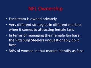 NFL Ownership
• Each team is owned privately
• Very different strategies in different markets
when it comes to attracting female fans
• In terms of managing their female fan base,
the Pittsburg Steelers unquestionably do it
best
• 34% of women in that market identify as fans

 