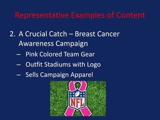 Representative Examples of Content
2. A Crucial Catch – Breast Cancer
Awareness Campaign
– Pink Colored Team Gear
– Outfit Stadiums with Logo
– Sells Campaign Apparel

 