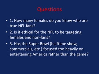 Questions
• 1. How many females do you know who are
true NFL fans?
• 2. Is it ethical for the NFL to be targeting
females and non-fans?
• 3. Has the Super Bowl (halftime show,
commercials, etc.) focused too heavily on
entertaining America rather than the game?

 