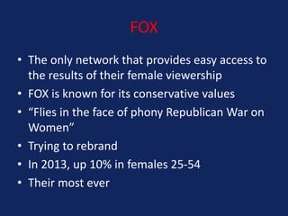 FOX
• The only network that provides easy access to
the results of their female viewership
• FOX is known for its conservative values
• “Flies in the face of phony Republican War on
Women”
• Trying to rebrand
• In 2013, up 10% in females 25-54
• Their most ever

 