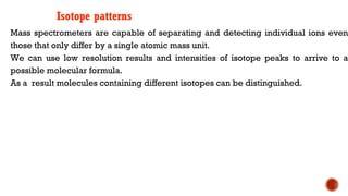 Isotope patterns
Mass spectrometers are capable of separating and detecting individual ions even
those that only differ by a single atomic mass unit.
We can use low resolution results and intensities of isotope peaks to arrive to a
possible molecular formula.
As a result molecules containing different isotopes can be distinguished.
 