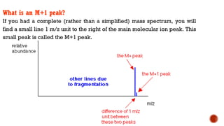 What is an M+1 peak?
If you had a complete (rather than a simplified) mass spectrum, you will
find a small line 1 m/z unit to the right of the main molecular ion peak. This
small peak is called the M+1 peak.
 