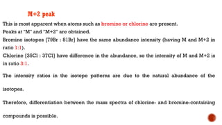 This is most apparent when atoms such as bromine or chlorine are present.
Peaks at "M" and "M+2" are obtained.
Bromine isotopes [79Br : 81Br] have the same abundance intensity (having M and M+2 in
ratio 1:1).
Chlorine [35Cl : 37Cl] have difference in the abundance, so the intensity of M and M+2 is
in ratio 3:1.
The intensity ratios in the isotope patterns are due to the natural abundance of the
isotopes.
Therefore, differentiation between the mass spectra of chlorine- and bromine-containing
compounds is possible.
M+2 peak
 