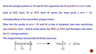 Note the isotope pattern at 78 and 80 that represent the M and M+2 in a 3:1 ratio.
Loss of 35Cl from 78 or 37Cl from 80 gives the base peak a m/z = 43,
corresponding to the secondary propyl cation.
Note that the peaks at m/z = 63 and 65 is due to fragment ions also containing
one chlorine atom - which could either be 35Cl or 37Cl and therefore also show
the 3:1 isotope pattern.
The fragmentation that produced those ions was:
 