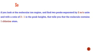 So
if you look at the molecular ion region, and find two peaks separated by 2 m/z units
and with a ratio of 3 : 1 in the peak heights, that tells you that the molecule contains
1 chlorine atom.
 