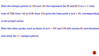 Note the isotope pattern at 122 and 124 that represent the M and M+2 in a 1:1 ratio.
Loss of 79Br from 122 or 81Br from 124 gives the base peak a m/z = 43, corresponding
to the propyl cation.
Note that other peaks, such as those at m/z = 107 and 109 still contain Br and therefore
also show the 1:1 isotope pattern.
 