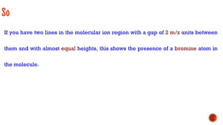 So
If you have two lines in the molecular ion region with a gap of 2 m/z units between
them and with almost equal heights, this shows the presence of a bromine atom in
the molecule.
 
