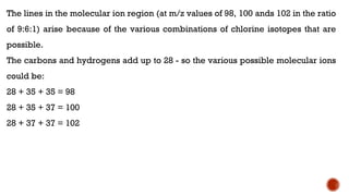 The lines in the molecular ion region (at m/z values of 98, 100 ands 102 in the ratio
of 9:6:1) arise because of the various combinations of chlorine isotopes that are
possible.
The carbons and hydrogens add up to 28 - so the various possible molecular ions
could be:
28 + 35 + 35 = 98
28 + 35 + 37 = 100
28 + 37 + 37 = 102
 
