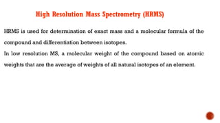 High Resolution Mass Spectrometry (HRMS)
HRMS is used for determination of exact mass and a molecular formula of the
compound and differentiation between isotopes.
In low resolution MS, a molecular weight of the compound based on atomic
weights that are the average of weights of all natural isotopes of an element.
 