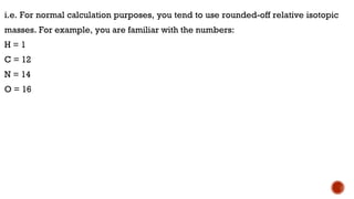 i.e. For normal calculation purposes, you tend to use rounded-off relative isotopic
masses. For example, you are familiar with the numbers:
H = 1
C = 12
N = 14
O = 16
 