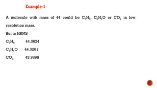 Example-1
A molecule with mass of 44 could be C3H8, C2H4O or CO2 in low
resolution mass.
But in HRMS
C3H8 44.0624
C2H4O 44.0261
CO2 43.9898
 