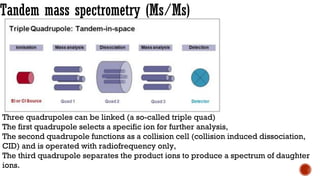 Tandem mass spectrometry (Ms/Ms)
Three quadrupoles can be linked (a so-called triple quad)
The first quadrupole selects a specific ion for further analysis,
The second quadrupole functions as a collision cell (collision induced dissociation,
CID) and is operated with radiofrequency only,
The third quadrupole separates the product ions to produce a spectrum of daughter
ions.
 