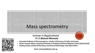 Lecture-4 (Applications)
Ph.D.Ahmed Metwaly
Mass spectrometry
ORCID account
Email: ametwaly@azhar.edu.eg
1
• Associate Professor of Pharmacognosy , faculty of Pharmacy, Al-Azhar University
• Senior research fellow, Liaoning University of Traditional Chinese Medicine, China (20118-2019)
• Visiting scholar, School of Pharmacy, University of Mississippi, USA (2012-2014)
 