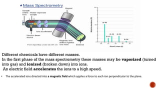 Different chemicals have different masses.
In the first phase of the mass spectrometry these masses may be vaporized (turned
into gas) and ionized (broken down) into ions.
An electric field accelerates the ions to a high speed.
• The accelerated ions directed into a magnetic field which applies a force to each ion perpendicular to the plane.
 