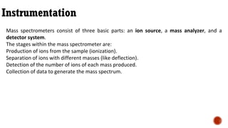 Instrumentation
Mass spectrometers consist of three basic parts: an ion source, a mass analyzer, and a
detector system.
The stages within the mass spectrometer are:
Production of ions from the sample (ionization).
Separation of ions with different masses (like deflection).
Detection of the number of ions of each mass produced.
Collection of data to generate the mass spectrum.
 