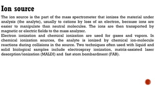 Ion source
The ion source is the part of the mass spectrometer that ionizes the material under
analysis (the analyte), usually to cations by loss of an electron, because ions are
easier to manipulate than neutral molecules. The ions are then transported by
magnetic or electric fields to the mass analyzer.
Electron ionization and chemical ionization are used for gases and vapors. In
chemical ionization sources, the analyte is ionized by chemical ion-molecule
reactions during collisions in the source. Two techniques often used with liquid and
solid biological samples include electrospray ionization, matrix-assisted laser
desorption/ionization (MALDI) and fast atom bombardment (FAB).
 