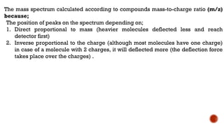 The mass spectrum calculated according to compounds mass-to-charge ratio (m/z)
because;
The position of peaks on the spectrum depending on;
1. Direct proportional to mass (heavier molecules deflected less and reach
detector first)
2. Inverse proportional to the charge (although most molecules have one charge)
in case of a molecule with 2 charges, it will deflected more (the deflection force
takes place over the charges) .
 