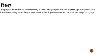 Theory
The physics behind mass spectrometry is that a charged particle passing through a magnetic field
is deflected along a circular path on a radius that is proportional to the mass to charge ratio, m/e.
 